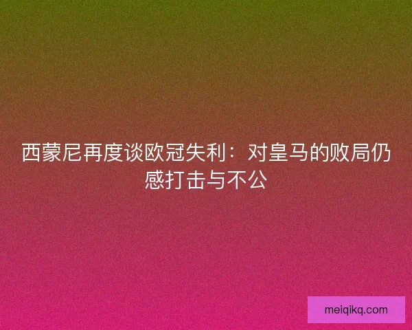 西蒙尼再度谈欧冠失利：对皇马的败局仍感打击与不公