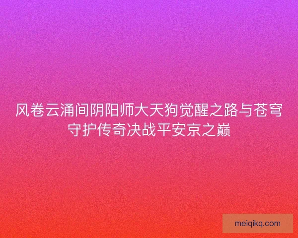 风卷云涌间阴阳师大天狗觉醒之路与苍穹守护传奇决战平安京之巅