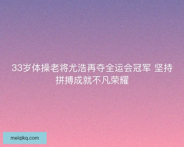 33岁体操老将尤浩再夺全运会冠军 坚持拼搏成就不凡荣耀