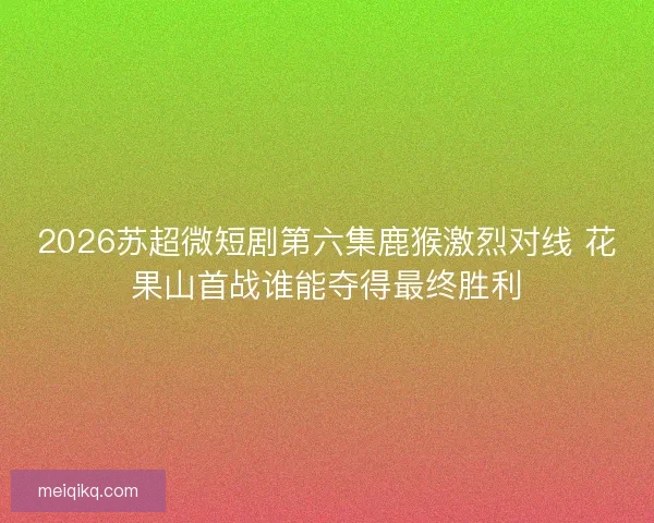 2026苏超微短剧第六集鹿猴激烈对线 花果山首战谁能夺得最终胜利
