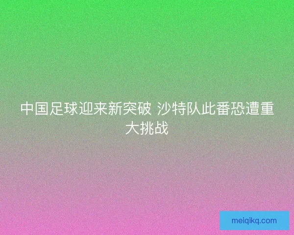 中国足球迎来新突破 沙特队此番恐遭重大挑战