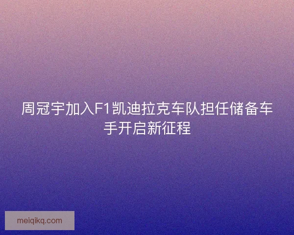 周冠宇加入F1凯迪拉克车队担任储备车手开启新征程