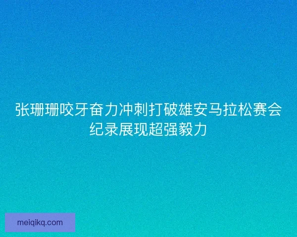 张珊珊咬牙奋力冲刺打破雄安马拉松赛会纪录展现超强毅力