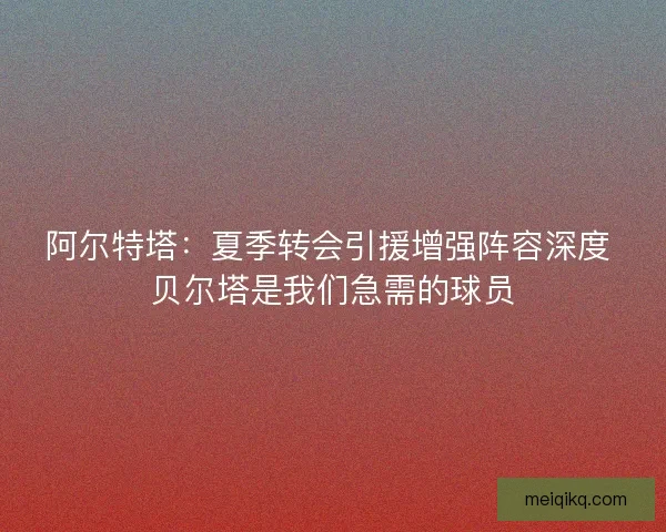 阿尔特塔：夏季转会引援增强阵容深度 贝尔塔是我们急需的球员