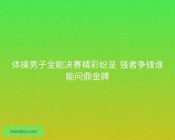体操男子全能决赛精彩纷呈 强者争锋谁能问鼎金牌