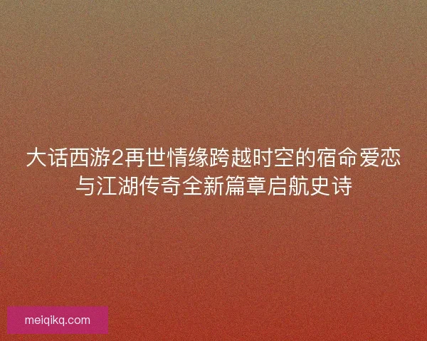 大话西游2再世情缘跨越时空的宿命爱恋与江湖传奇全新篇章启航史诗