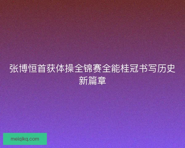 张博恒首获体操全锦赛全能桂冠书写历史新篇章