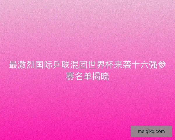最激烈国际乒联混团世界杯来袭十六强参赛名单揭晓