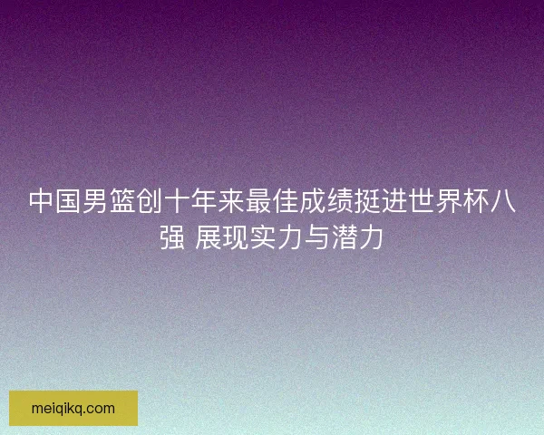中国男篮创十年来最佳成绩挺进世界杯八强 展现实力与潜力