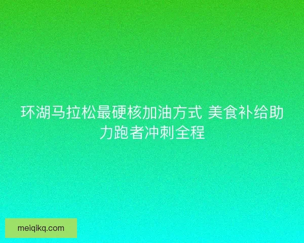 环湖马拉松最硬核加油方式 美食补给助力跑者冲刺全程 环湖马拉松最硬核加油方式 美食补给助力跑者冲刺全程