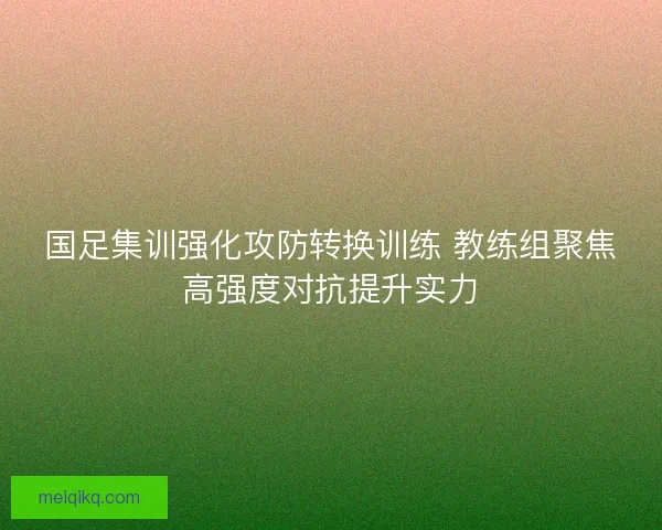 国足集训强化攻防转换训练 教练组聚焦高强度对抗提升实力 国足集训强化攻防转换训练 教练组聚焦高强度对抗提升实力